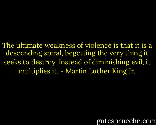 The ultimate weakness of violence is that it is a descending spiral, begetting the very thing it seeks to destroy. Instead of diminishing evil, it multiplies it. - Martin Luther King Jr.
