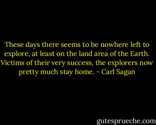 These days there seems to be nowhere left to explore, at least on the land area of the Earth. Victims of their very success, the explorers now pretty much stay home. - Carl Sagan