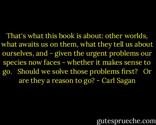That's what this book is about: other worlds, what awaits us on them, what they tell us about ourselves, and - given the urgent problems our species now faces - whether it makes sense to go. <br /><br />Should we solve those problems first? <br /><br />Or are they a reason to go? - Carl Sagan
