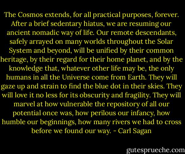 The Cosmos extends, for all practical purposes, forever. After a brief sedentary hiatus, we are resuming our ancient nomadic way of life. Our remote descendants, safely arrayed on many worlds throughout the Solar System and beyond, will be unified by their common heritage, by their regard for their home planet, and by the knowledge that, whatever other life may be, the only humans in all the Universe come from Earth. They will gaze up and strain to find the blue dot in their skies. They will love it no less for its obscurity and fragility. They will marvel at how vulnerable the repository of all our potential once was, how perilous our infancy, how humble our beginnings, how many rivers we had to cross before we found our way. - Carl Sagan