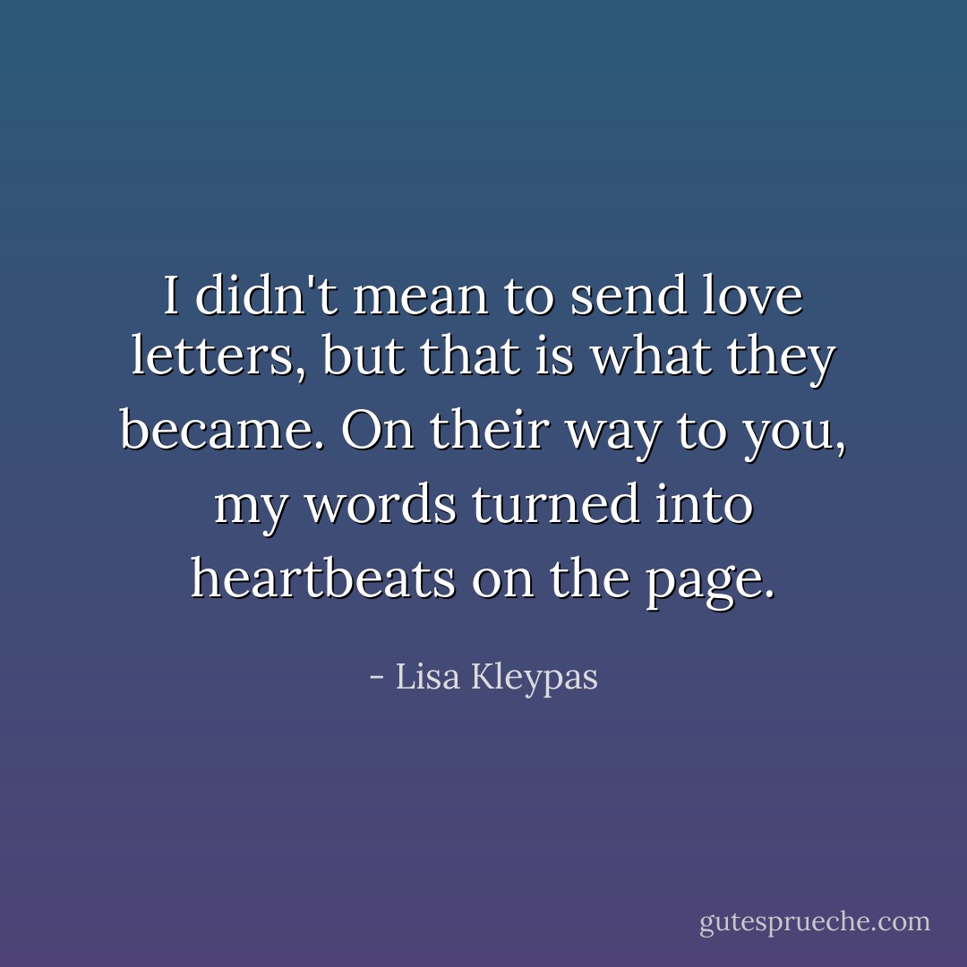 I didn't mean to send love letters, but that is what they became. On their way to you, my words turned into heartbeats on the page. - Lisa Kleypas