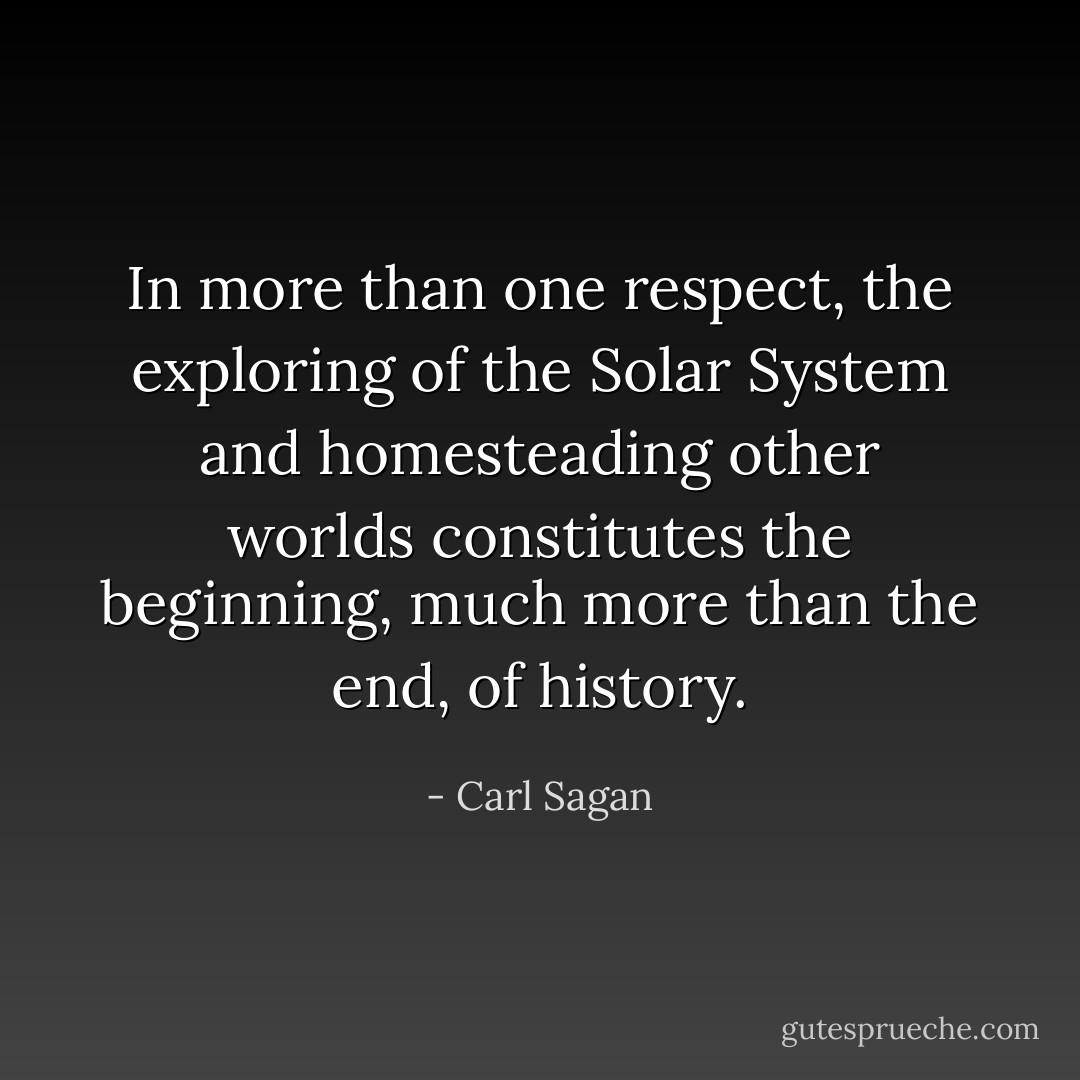 In more than one respect, the exploring of the Solar System and homesteading other worlds constitutes the beginning, much more than the end, of history. - Carl Sagan