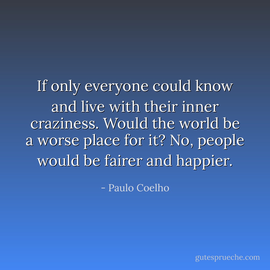 If only everyone could know and live with their inner craziness. Would the world be a worse place for it? No, people would be fairer and happier. - Paulo Coelho