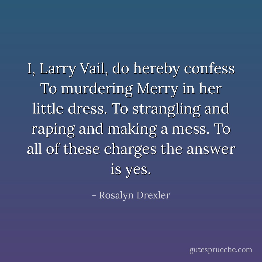 I, Larry Vail, do hereby confess<br />To murdering Merry in her little dress.<br />To strangling and raping and making a mess.<br />To all of these charges the answer is yes. - Rosalyn Drexler