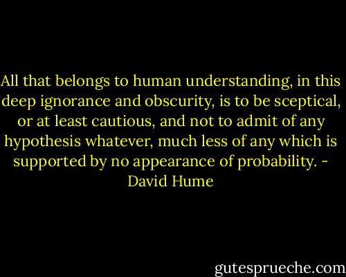 All that belongs to human understanding, in this deep ignorance<br />and obscurity, is to be sceptical, or at least cautious, and not<br />to admit of any hypothesis whatever, much less of any which is<br />supported by no appearance of probability. - David Hume