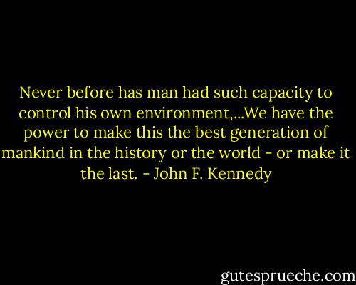 Never before has man had such capacity to control his own environment,...We have the power to make this the best generation of mankind in the history or the world - or make it the last. - John F. Kennedy