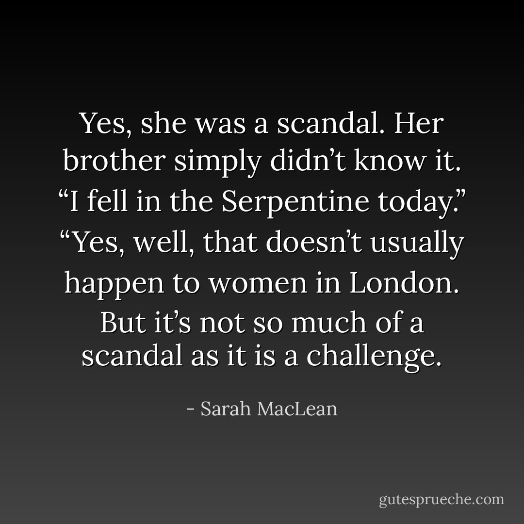 Yes, she was a scandal.<br />Her brother simply didn’t know it.<br />“I fell in the Serpentine today.”<br />“Yes, well, that doesn’t usually happen to women in London. But it’s not so much of a scandal as it is a challenge. - Sarah MacLean