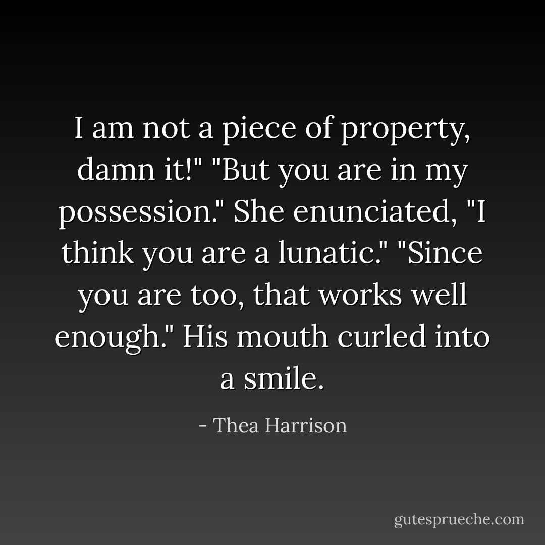I am not a piece of property, damn it!"<br />"But you are in my possession."<br />She enunciated, "I think you are a lunatic."<br />"Since you are too, that works well enough." His mouth curled into a smile. - Thea Harrison