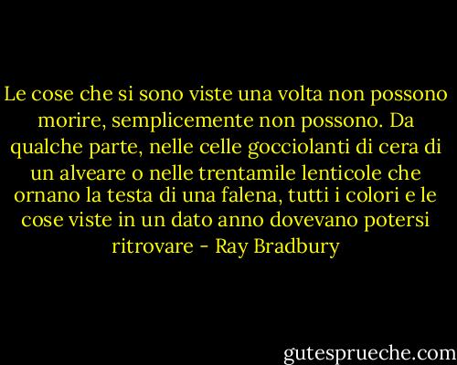 Le cose che si sono viste una volta non possono morire, semplicemente non possono. Da qualche parte, nelle celle gocciolanti di cera di un alveare o nelle trentamile lenticole che ornano la testa di una falena, tutti i colori e le cose viste in un dato anno dovevano potersi ritrovare - Ray Bradbury