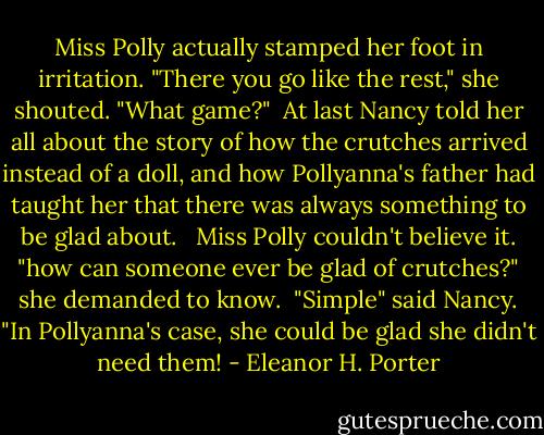 Miss Polly actually stamped her foot in irritation. "There you go like the rest," she shouted. "What game?"<br /> At last Nancy told her all about the story of how the crutches arrived instead of a doll, and how Pollyanna's father had taught her that there was always something to be glad about. <br /> Miss Polly couldn't believe it. "how can someone ever be glad of crutches?" she demanded to know.<br /> "Simple" said Nancy. "In Pollyanna's case, she could be glad she didn't need them! - Eleanor H. Porter