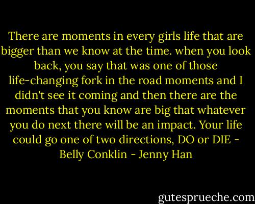 There are moments in every girls life that are bigger than we know at the time. when you look back, you say that was one of those life-changing fork in the road moments and I didn't see it coming and then there are the moments that you know are big that whatever you do next there will be an impact. Your life could go one of two directions, DO or DIE<br />- Belly Conklin - Jenny Han
