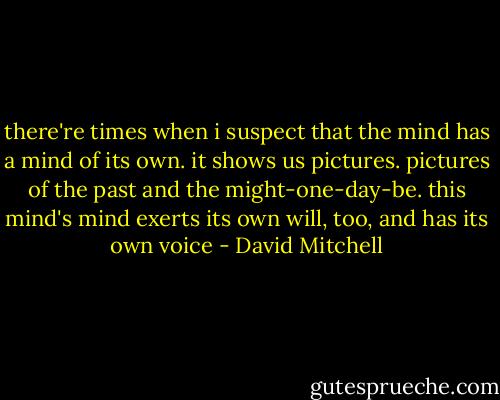 there're times when i suspect that the mind has a mind of its own. it shows us pictures. pictures of the past and the might-one-day-be. this mind's mind exerts its own will, too, and has its own voice - David Mitchell