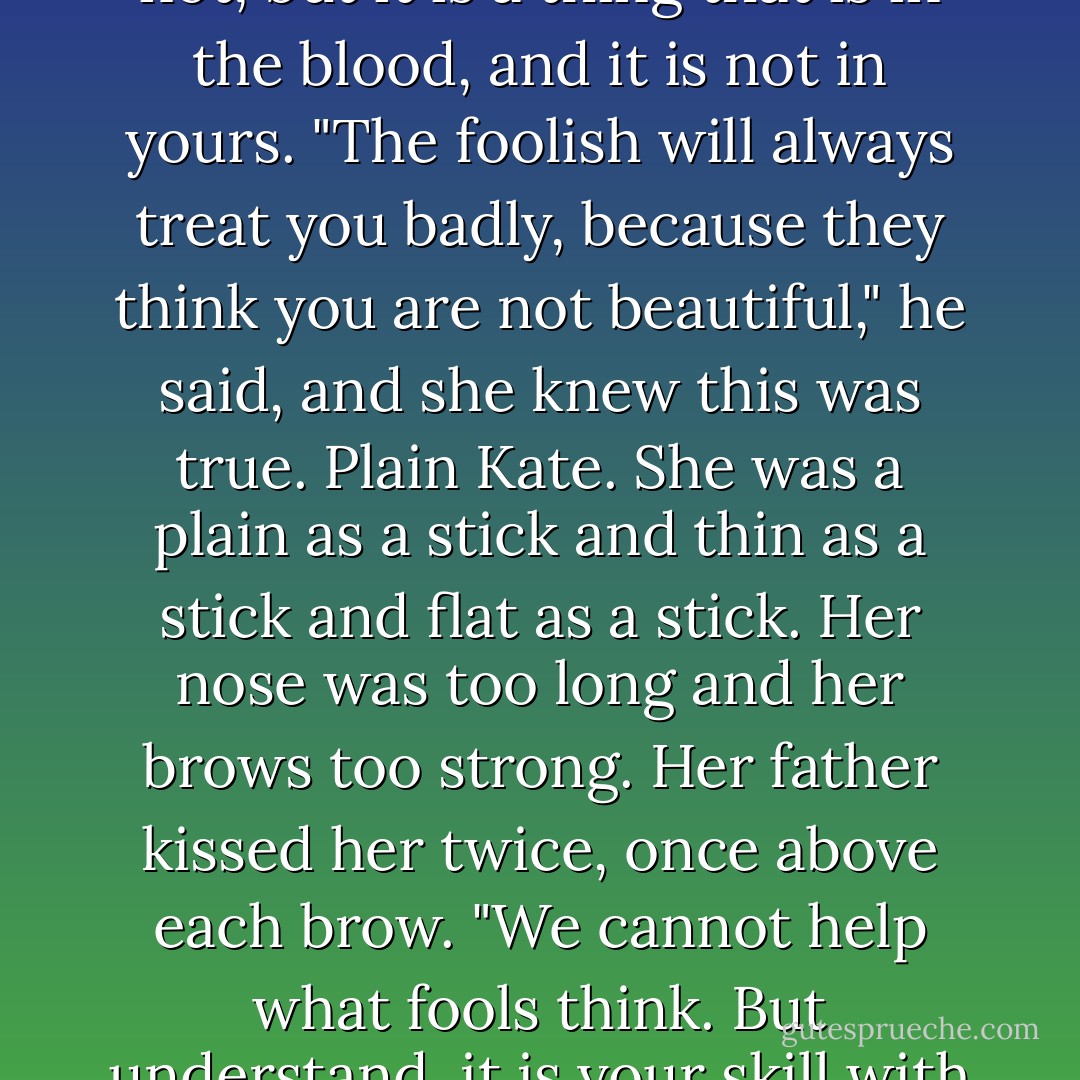 Her father sat her down and spoke to her with great seriousness. "You are not a witch, Katerina. There is magic in the world, and some of it is wholesome, and some of it is not, but it is a thing that is in the blood, and it is not in yours.<br />"The foolish will always treat you badly, because they think you are not beautiful," he said, and she knew this was true. Plain Kate. She was a plain as a stick and thin as a stick and flat as a stick. Her nose was too long and her brows too strong. Her father kissed her twice, once above each brow. "We cannot help what fools think. But understand, it is your skill with a blade that draws this talk. If you want to give up your carving, you have my blessing."<br />"I will never give it up," she answered. - Erin Bow