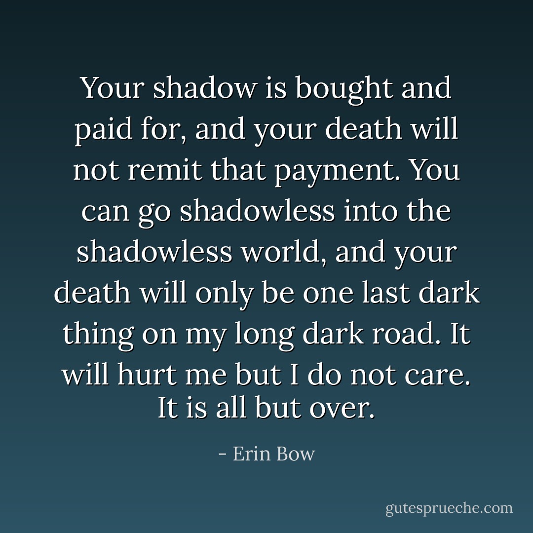 Your shadow is bought and paid for, and your death will not remit that payment. You can go shadowless into the shadowless world, and your death will only be one last dark thing on my long dark road. It will hurt me but I do not care. It is all but over. - Erin Bow