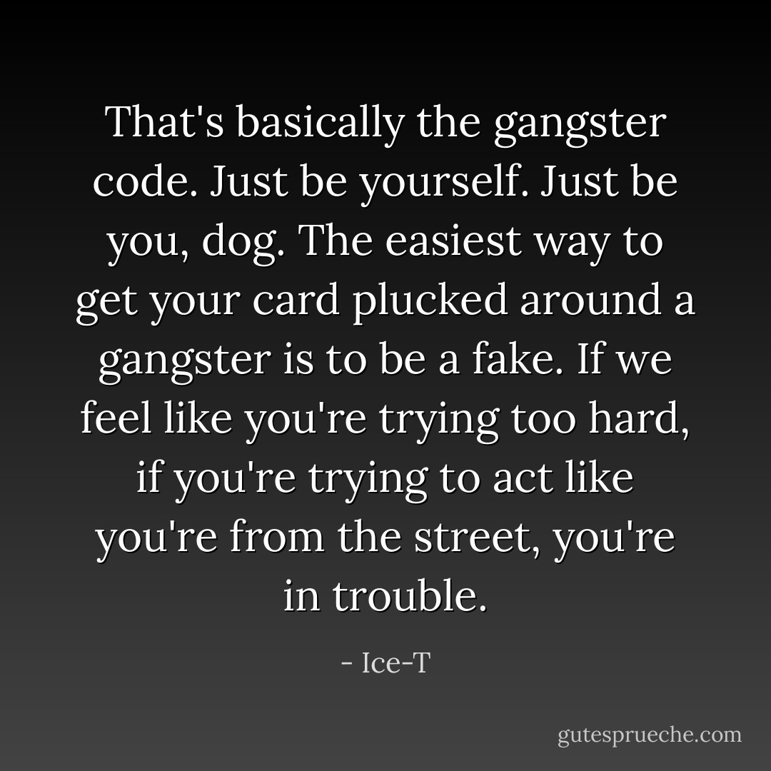 That's basically the gangster code. Just be yourself. Just be you, dog. The easiest way to get your card plucked around a gangster is to be a fake. If we feel like you're trying too hard, if you're trying to act like you're from the street, you're in trouble. - Ice-T