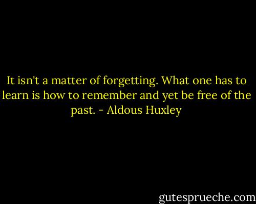 It isn't a matter of forgetting. What one has to learn is how to remember and yet be free of the past. - Aldous Huxley