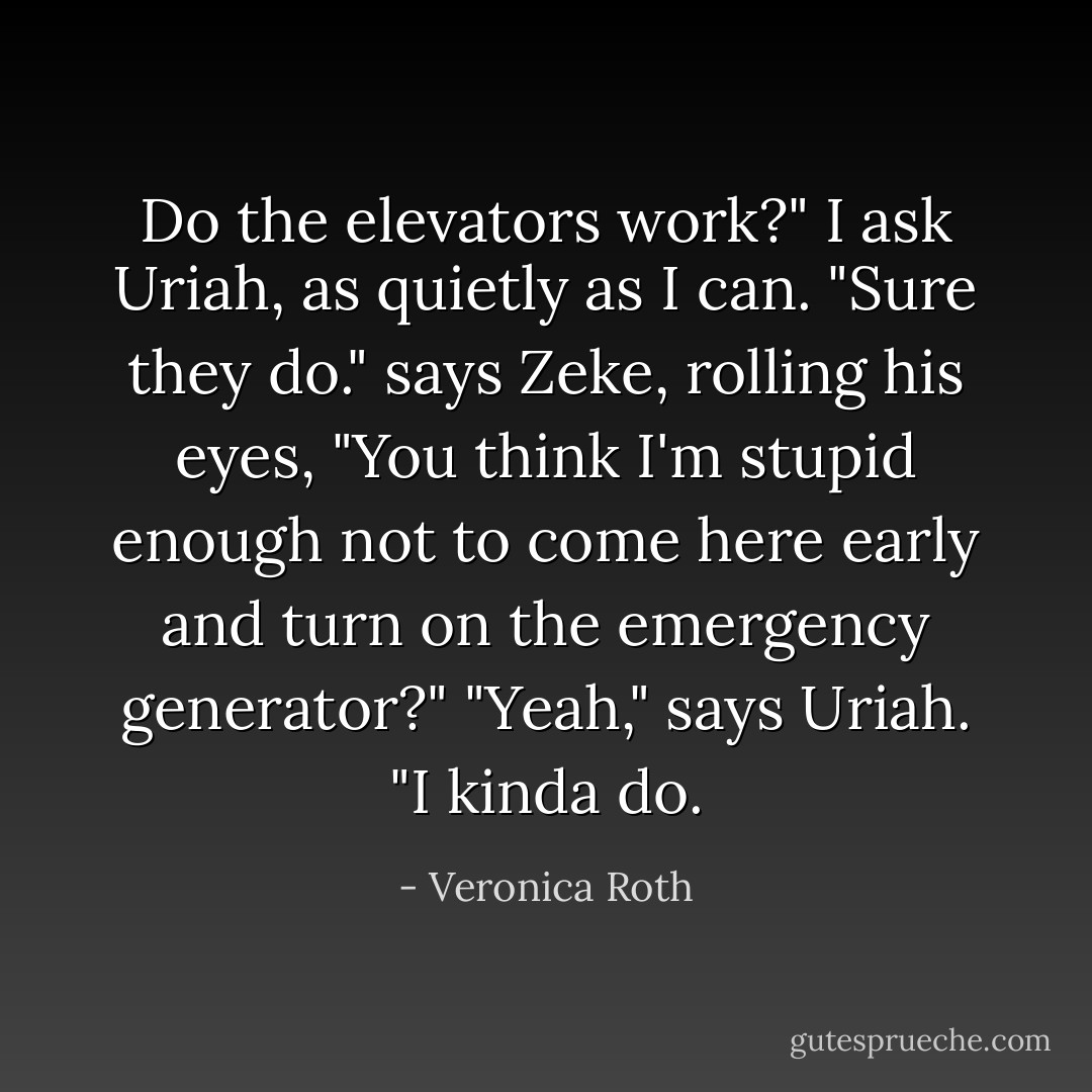 Do the elevators work?" I ask Uriah, as quietly as I can. "Sure they do." says Zeke, rolling his eyes, "You think I'm stupid enough not to come here early and turn on the emergency generator?"<br />"Yeah," says Uriah. "I kinda do. - Veronica Roth