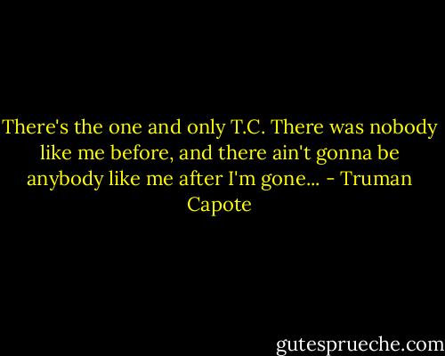 There's the one and only T.C. There was nobody like me before, and there ain't gonna be anybody like me after I'm gone... - Truman Capote