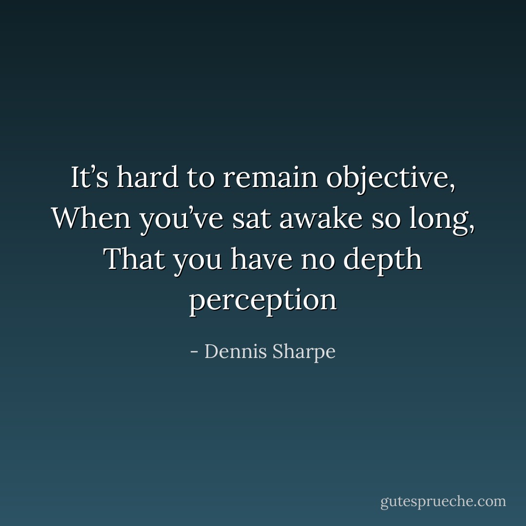 It’s hard to remain objective, When you’ve sat awake so long, That you have no depth perception - Dennis Sharpe