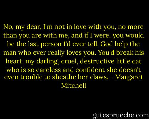 No, my dear, I'm not in love with you, no more than you are with me, and if I were, you would be the last person I'd ever tell. God help the man who ever really loves you. You'd break his heart, my darling, cruel, destructive little cat who is so careless and confident she doesn't even trouble to sheathe her claws. - Margaret Mitchell