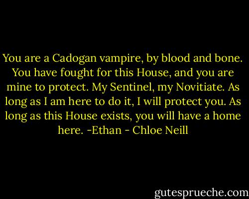 You are a Cadogan vampire, by blood and bone. You have fought for this House, and you are mine to protect. My Sentinel, my Novitiate. As long as I am here to do it, I will protect you. As long as this House exists, you will have a home here. -Ethan - Chloe Neill