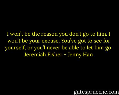 I won’t be the reason you don’t go to him. I won’t be your excuse. You’ve got to see for yourself, or you’l never be able to let him go<br /><br />Jeremiah Fisher - Jenny Han