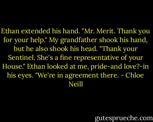 Ethan extended his hand. "Mr. Merit. Thank you for your help." My grandfather shook his hand, but he also shook his head. "Thank your Sentinel. She's a fine representative of your House." Ethan looked at me, pride-and love?-in his eyes. "We're in agreement there. - Chloe Neill