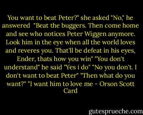You want to beat Peter?" she asked<br />"No," he answered <br />"Beat the buggers. Then come home and see who notices Peter Wiggen anymore. Look him in the eye when all the world loves and reveres you. That'll be defeat in his eyes, Ender, thats how you win"<br />"You don't understand" he said<br />"Yes i do"<br />"No you don't. I don't want to beat Peter"<br />"Then what do you want?"<br />"I want him to love me - Orson Scott Card