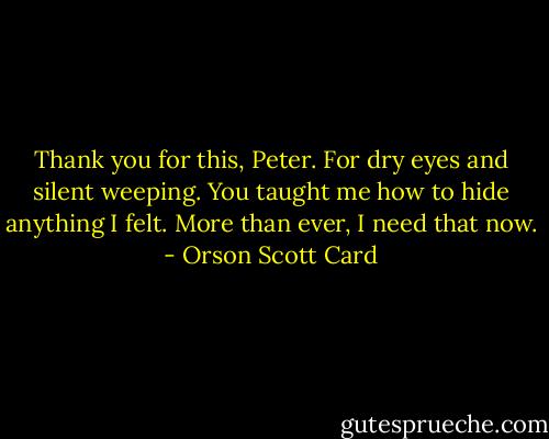 Thank you for this, Peter. For dry eyes and silent weeping. You taught me how to hide anything I felt. More than ever, I need that now. - Orson Scott Card