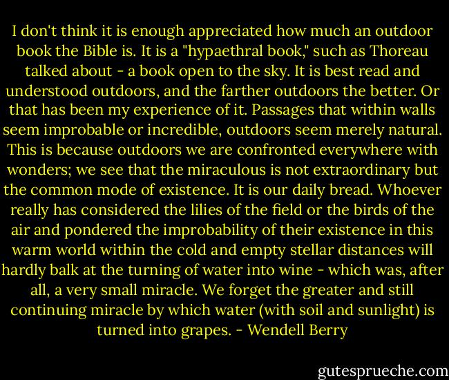 I don't think it is enough appreciated how much an outdoor book the Bible is. It is a "hypaethral book," such as Thoreau talked about - a book open to the sky. It is best read and understood outdoors, and the farther outdoors the better. Or that has been my experience of it. Passages that within walls seem improbable or incredible, outdoors seem merely natural. This is because outdoors we are confronted everywhere with wonders; we see that the miraculous is not extraordinary but the common mode of existence. It is our daily bread. Whoever really has considered the lilies of the field or the birds of the air and pondered the improbability of their existence in this warm world within the cold and empty stellar distances will hardly balk at the turning of water into wine - which was, after all, a very small miracle. We forget the greater and still continuing miracle by which water (with soil and sunlight) is turned into grapes. - Wendell Berry