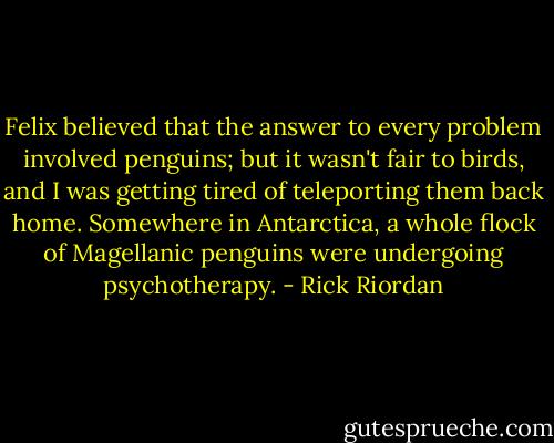 Felix believed that the answer to every problem involved penguins; but it wasn't fair to birds, and I was getting tired of teleporting them back home. Somewhere in Antarctica, a whole flock of Magellanic penguins were undergoing psychotherapy. - Rick Riordan