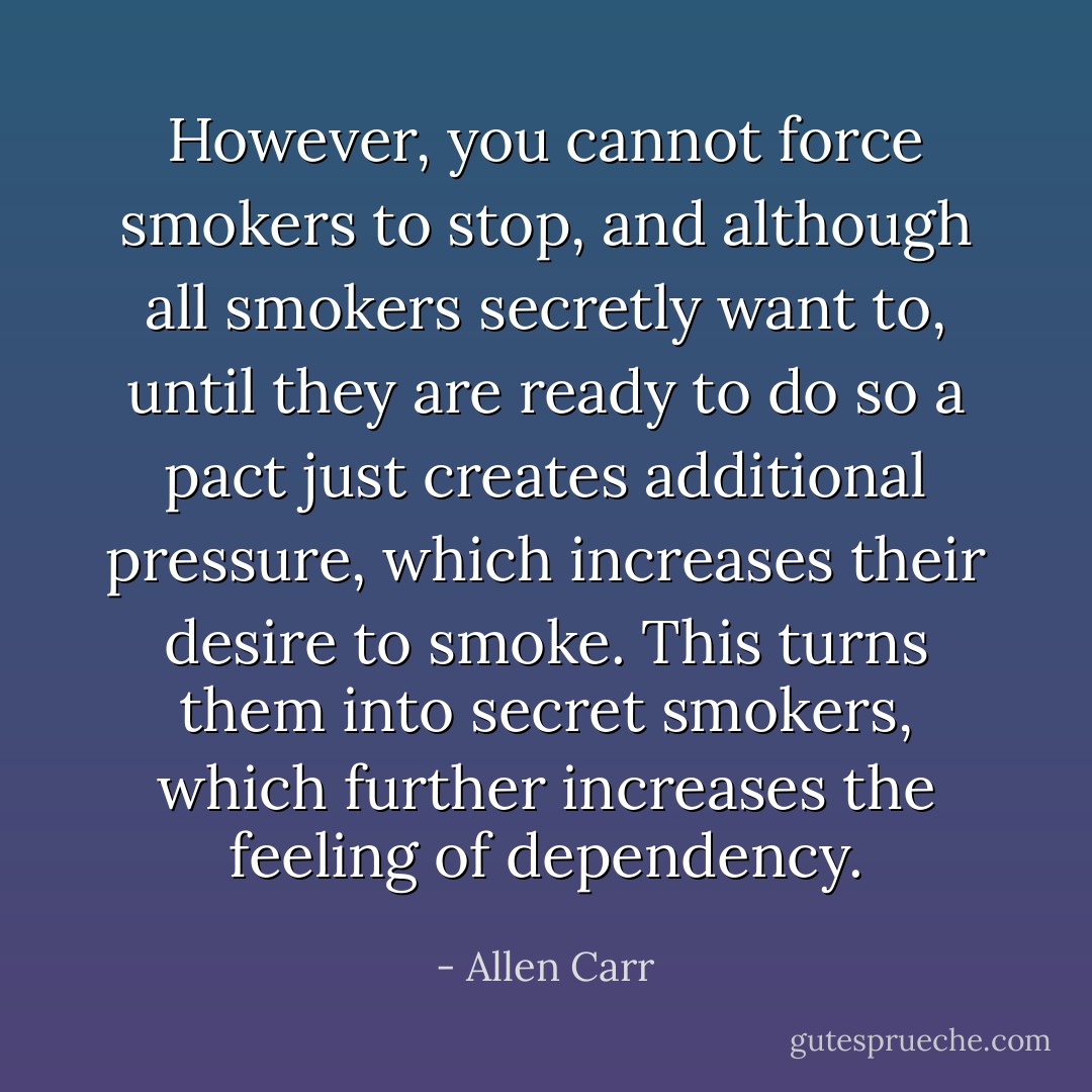 However, you cannot force smokers to stop, and although all smokers secretly want to, until they are ready to do so a pact just creates additional pressure, which increases their desire to smoke. This turns them into secret smokers, which further increases the feeling of dependency. - Allen Carr