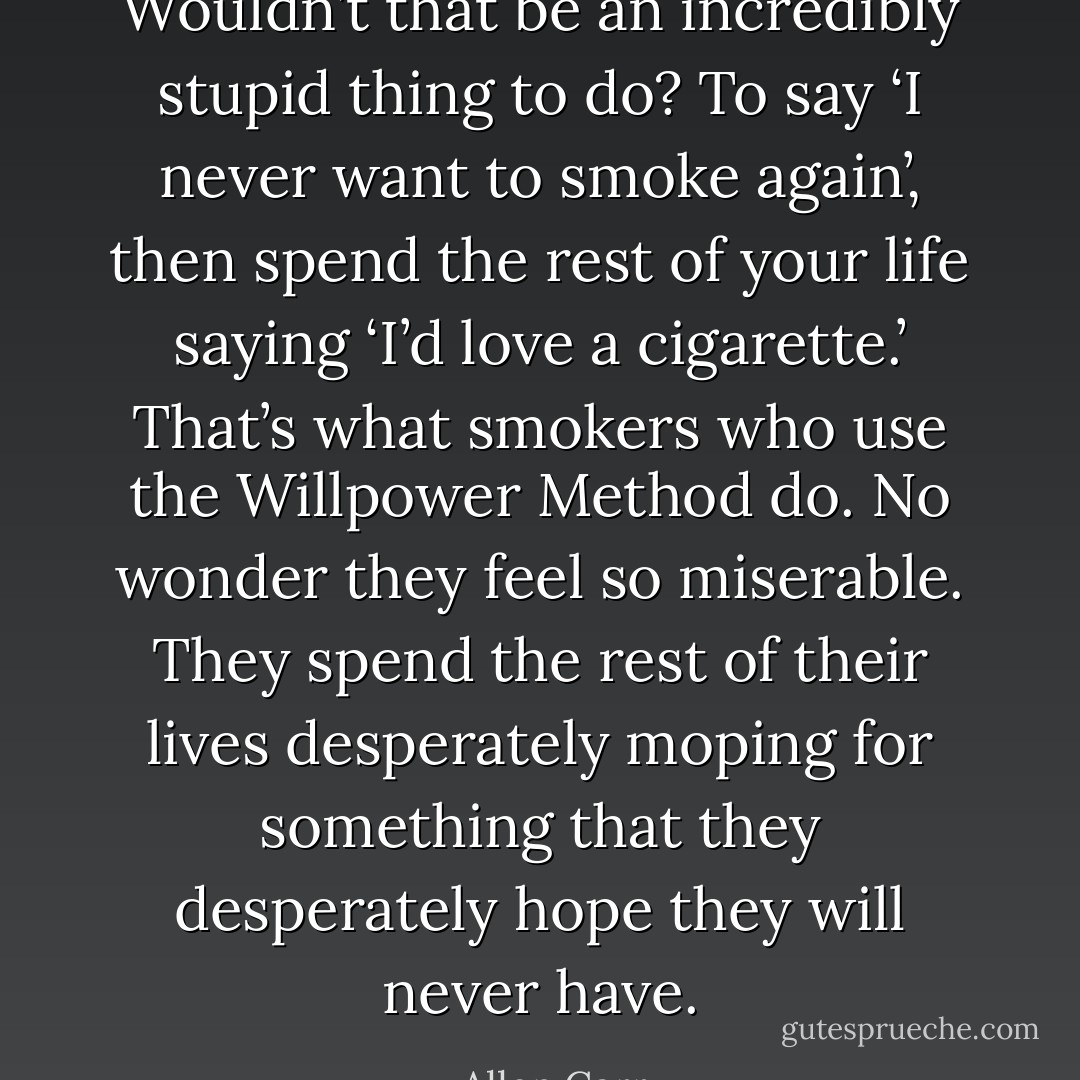 Wouldn’t that be an incredibly stupid thing to do? To say ‘I never want to smoke again’, then spend the rest of your life saying ‘I’d love a cigarette.’ That’s what smokers who use the Willpower Method do. No wonder they feel so miserable. They spend the rest of their lives desperately moping for something that they desperately hope they will never have. - Allen Carr