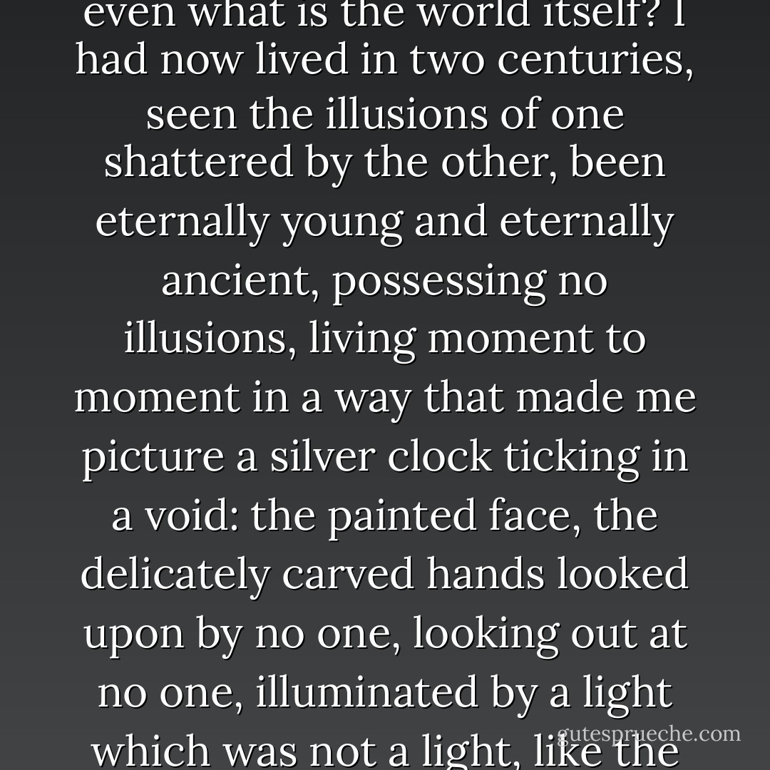 The great adventure of our lives. What does it mean to die when you can live until the end of the world? and what is 'the end of the world' except a phrase, because who knows even what is the world itself? I had now lived in two centuries, seen the illusions of one shattered by the other, been eternally young and eternally ancient, possessing no illusions, living moment to moment in a way that made me picture a silver clock ticking in a void: the painted face, the delicately carved hands looked upon by no one, looking out at no one, illuminated by a light which was not a light, like the light by which god made the world before He had made light. Ticking, ticking, ticking, the precision of the clock, in a room as vast as the universe. - Anne Rice