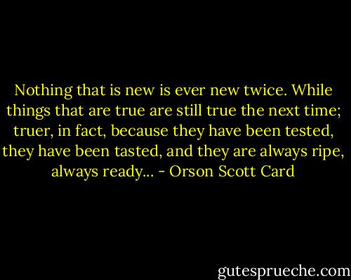 Nothing that is new is ever new twice. While things that are true are still true the next time; truer, in fact, because they have been tested, they have been tasted, and they are always ripe, always ready... - Orson Scott Card
