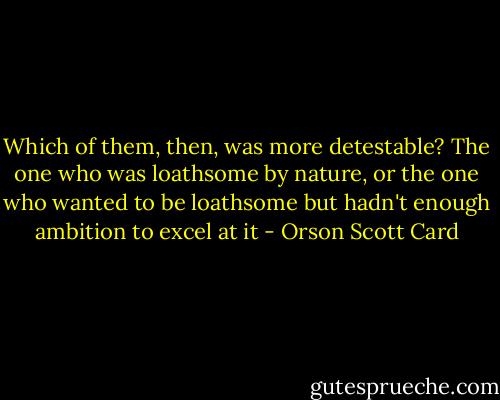 Which of them, then, was more detestable? The one who was loathsome by nature, or the one who wanted to be loathsome but hadn't enough ambition to excel at it - Orson Scott Card
