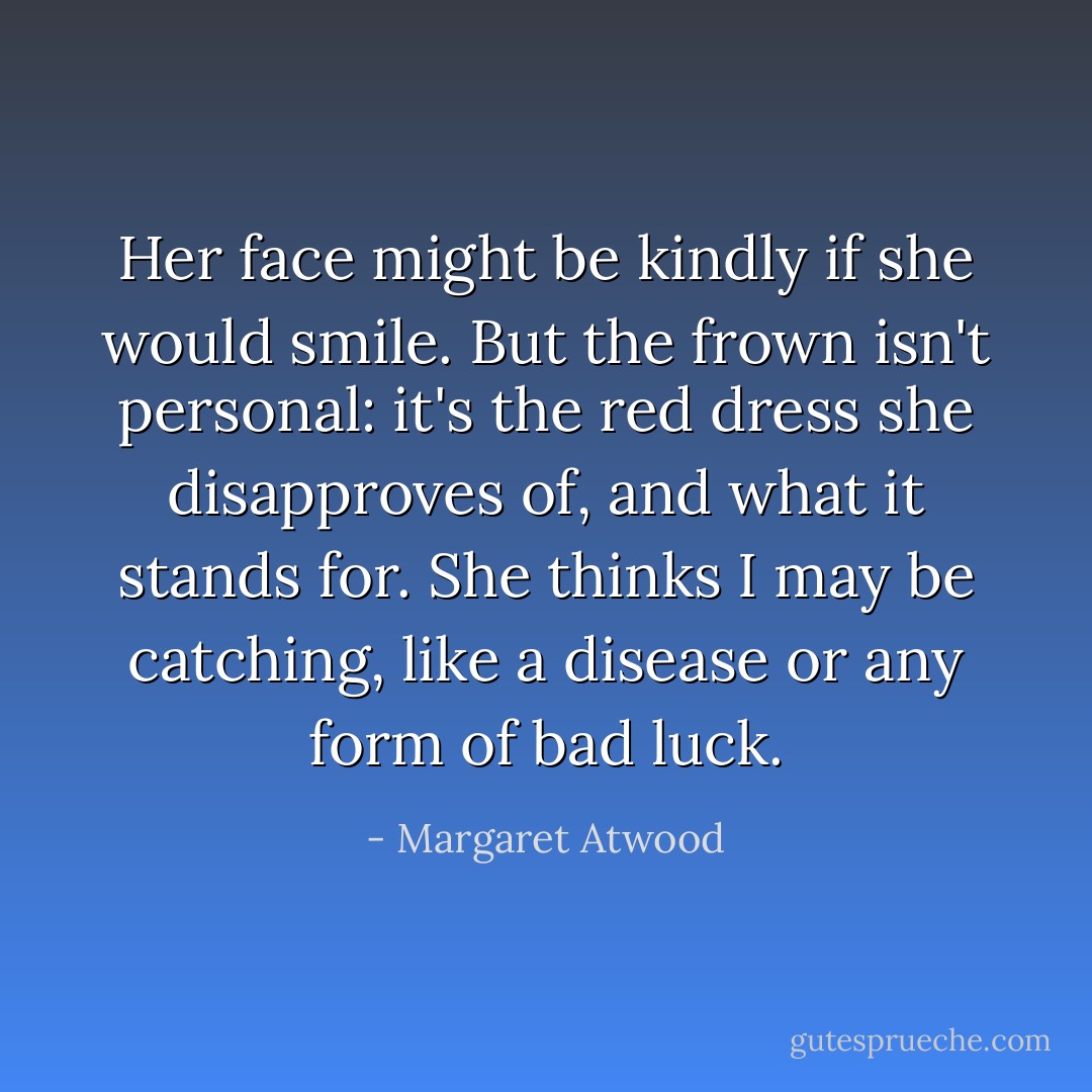Her face might be kindly if she would smile. But the frown isn't personal: it's the red dress she disapproves of, and what it stands for. She thinks I may be catching, like a disease or any form of bad luck. - Margaret Atwood
