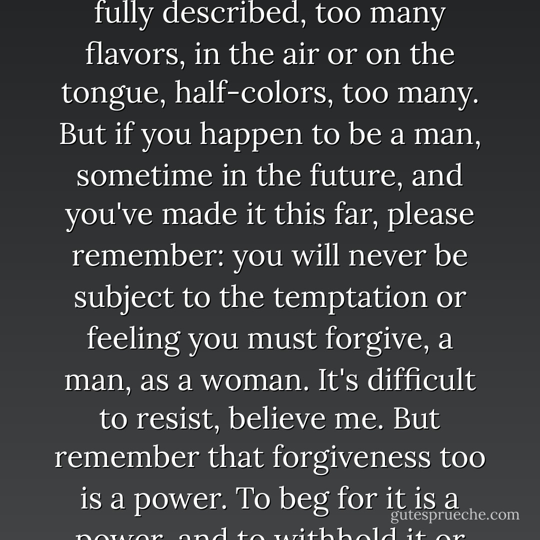 When I get out of here, if I'm ever able to set this down, in any form, even in the form of one voice to another, it will be a reconstruction then too, yet another remove. It's impossible to say a thing exactly the way it was, because what you say can never be exact, you always have to leave something out, there are too may parts, sides, crosscurrents, nuances; too many gestures, which could mean this or that, too many shapes which can never be fully described, too many flavors, in the air or on the tongue, half-colors, too many. But if you happen to be a man, sometime in the future, and you've made it this far, please remember: you will never be subject to the temptation or feeling you must forgive, a man, as a woman. It's difficult to resist, believe me. But remember that forgiveness too is a power. To beg for it is a power, and to withhold it or bestow it is a power, perhaps the greatest.<br /><br />Maybe none of this is about control. Maybe it isn't really about who can own whom, who can do what to whom and get away with it, even as far as death. Maybe it isn't about who can sit and who has to kneel or stand or lie down, legs spread open. Maybe it's about who can do what to whom and be forgiven for it. Never tell me it amounts to the same thing. - Margaret Atwood