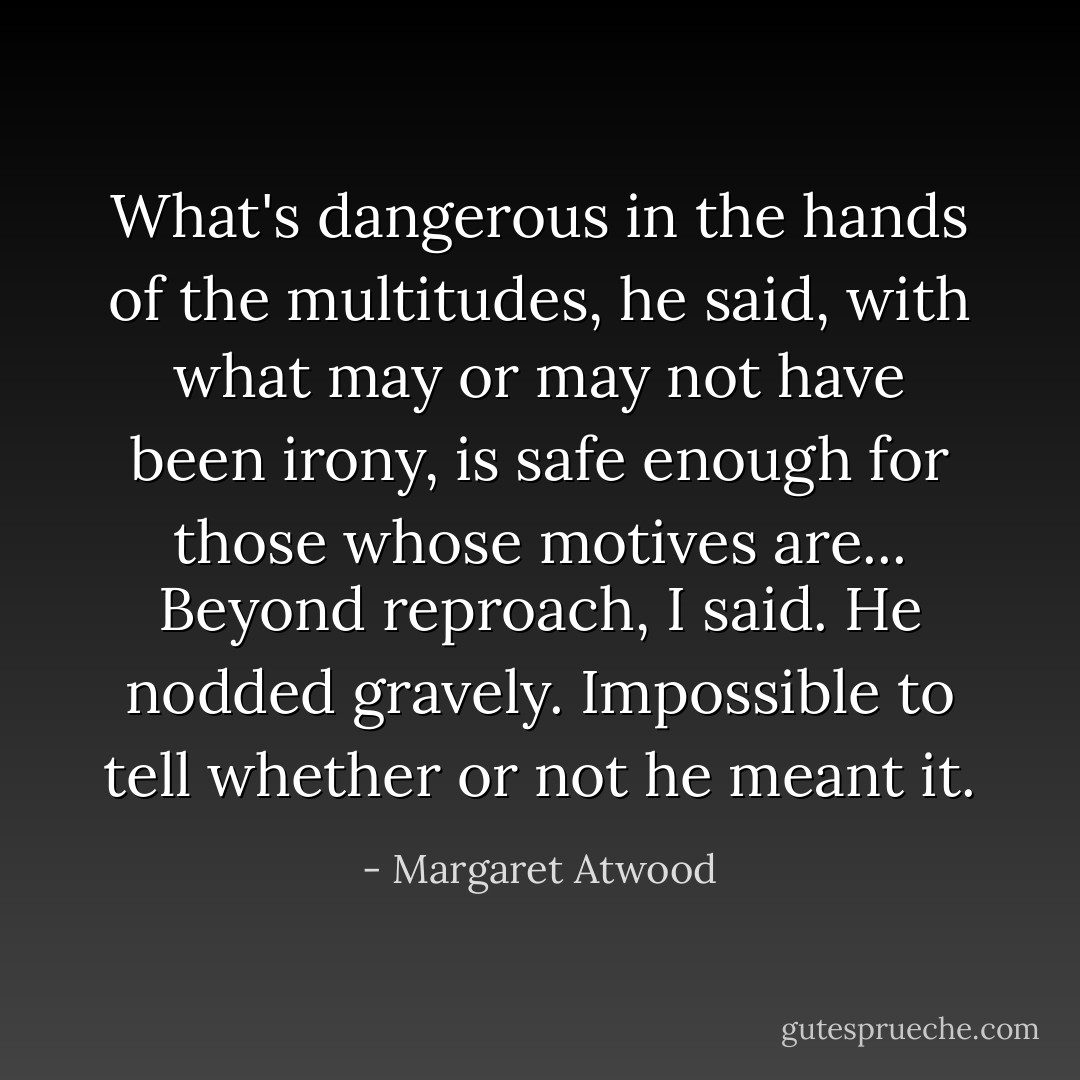 What's dangerous in the hands of the multitudes, he said, with what may or may not have been irony, is safe enough for those whose motives are...<br />Beyond reproach, I said.<br />He nodded gravely. Impossible to tell whether or not he meant it. - Margaret Atwood