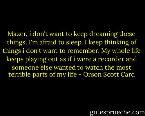 Mazer, i don't want to keep dreaming these things. I'm afraid to sleep. I keep thinking of things i don't want to remember. My whole life keeps playing out as if i were a recorder and someone else wanted to watch the most terrible parts of my life - Orson Scott Card