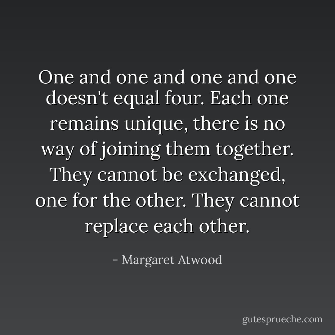 One and one and one and one doesn't equal four. Each one remains unique, there is no way of joining them together. They cannot be exchanged, one for the other. They cannot replace each other. - Margaret Atwood