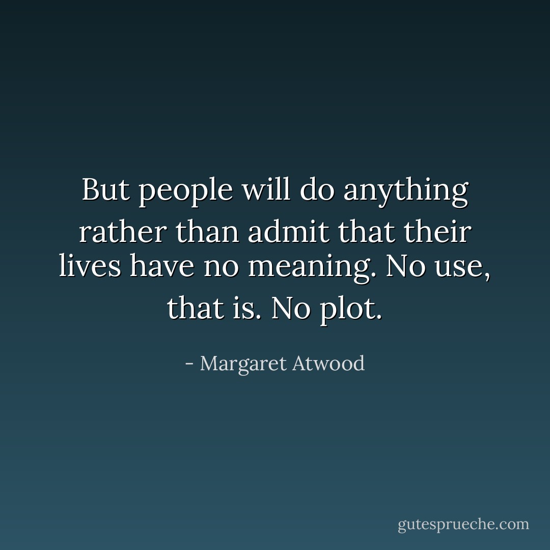 But people will do anything rather than admit that their lives have no meaning. No use, that is. No plot. - Margaret Atwood