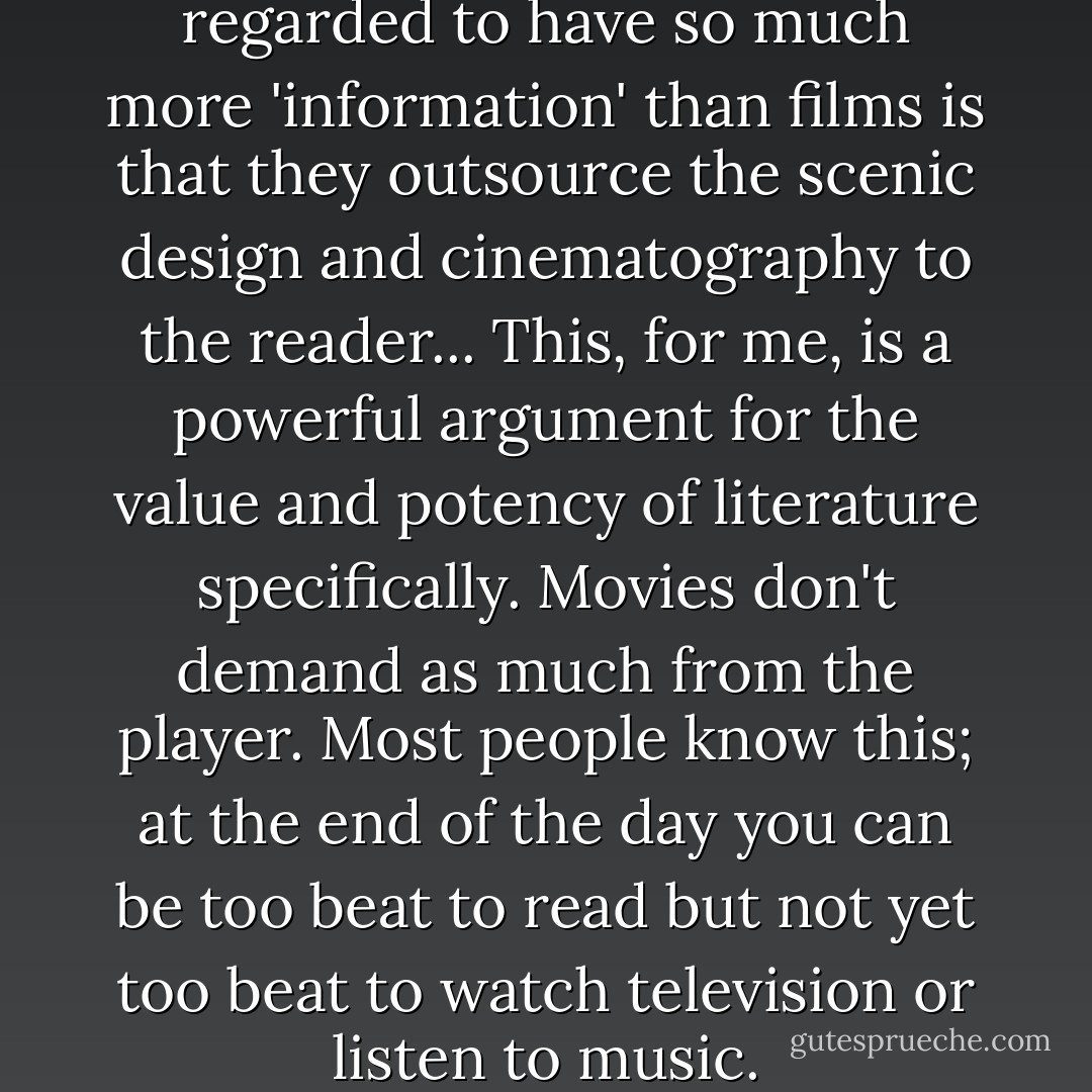 I think the reason novels are regarded to have so much more 'information' than films is that they outsource the scenic design and cinematography to the reader... This, for me, is a powerful argument for the value and potency of literature specifically. Movies don't demand as much from the player. Most people know this; at the end of the day you can be too beat to read but not yet too beat to watch television or listen to music. - Brian Christian