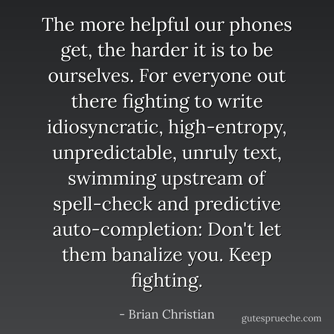 The more helpful our phones get, the harder it is to be ourselves. For everyone out there fighting to write idiosyncratic, high-entropy, unpredictable, unruly text, swimming upstream of spell-check and predictive auto-completion: Don't let them banalize you. Keep fighting. - Brian Christian