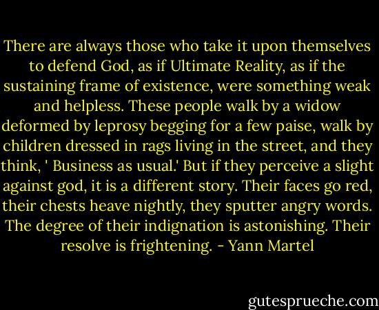 There are always those who take it upon themselves to defend God, as if Ultimate Reality, as if the sustaining frame of existence, were something weak and helpless. These people walk by a widow deformed by leprosy begging for a few paise, walk by children dressed in rags living in the street, and they think, ' Business as usual.' But if they perceive a slight against god, it is a different story. Their faces go red, their chests heave nightly, they sputter angry words. The degree of their indignation is astonishing. Their resolve is frightening. - Yann Martel