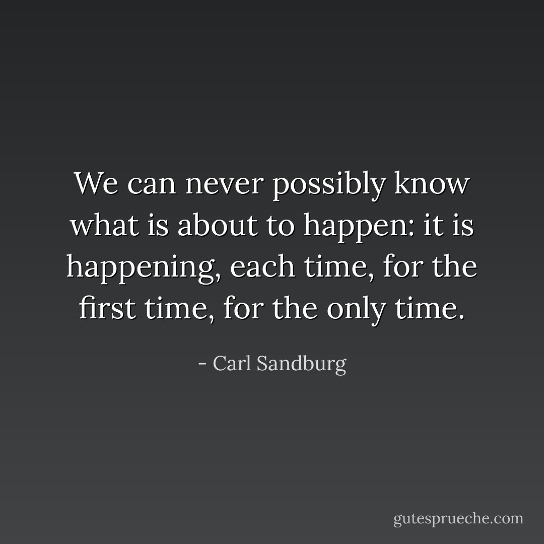 We can never possibly know what is about to happen: it is happening, each time, for the first time, for the only time. - Carl Sandburg