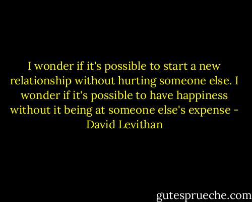 I wonder if it's possible to start a new relationship without hurting someone else. I wonder if it's possible to have happiness without it being at someone else's expense - David Levithan