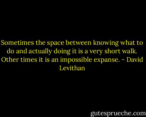 Sometimes the space between knowing what to do and actually doing it is a very short walk. Other times it is an impossible expanse. - David Levithan