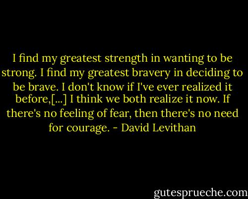 I find my greatest strength in wanting to be strong. I find my greatest bravery in deciding to be brave. I don't know if I've ever realized it before,[...] I think we both realize it now. If there's no feeling of fear, then there's no need for courage. - David Levithan