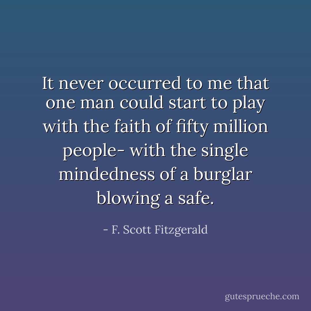 It never occurred to me that one man could start to play with the faith of fifty million people- with the single mindedness of a burglar blowing a safe. - F. Scott Fitzgerald